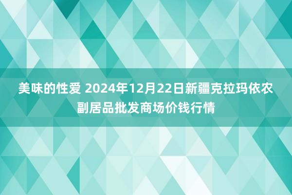 美味的性爱 2024年12月22日新疆克拉玛依农副居品批发商场价钱行情