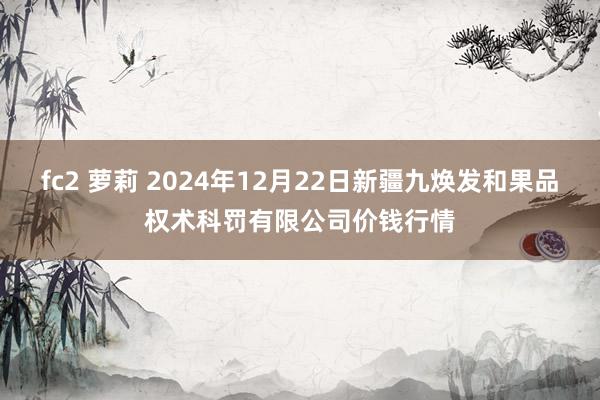 fc2 萝莉 2024年12月22日新疆九焕发和果品权术科罚有限公司价钱行情