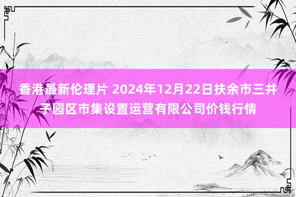 香港最新伦理片 2024年12月22日扶余市三井子园区市集设置运营有限公司价钱行情