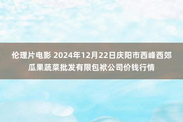 伦理片电影 2024年12月22日庆阳市西峰西郊瓜果蔬菜批发有限包袱公司价钱行情