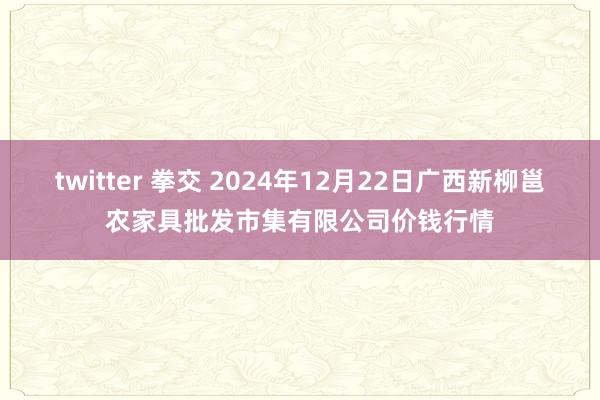 twitter 拳交 2024年12月22日广西新柳邕农家具批发市集有限公司价钱行情