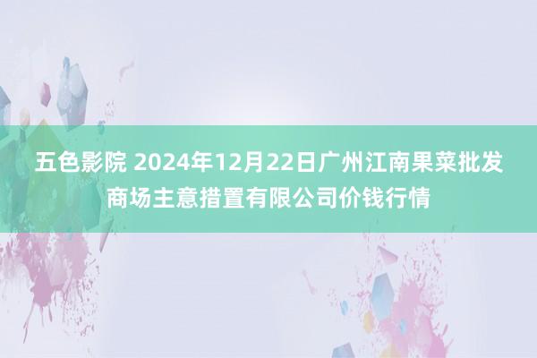 五色影院 2024年12月22日广州江南果菜批发商场主意措置有限公司价钱行情