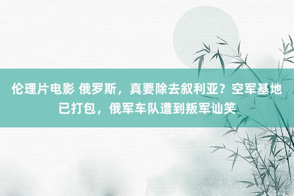 伦理片电影 俄罗斯，真要除去叙利亚？空军基地已打包，俄军车队遭到叛军讪笑