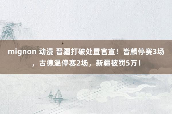 mignon 动漫 晋疆打破处置官宣！皆麟停赛3场，古德温停赛2场，新疆被罚5万！