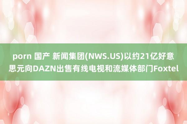 porn 国产 新闻集团(NWS.US)以约21亿好意思元向DAZN出售有线电视和流媒体部门Foxtel