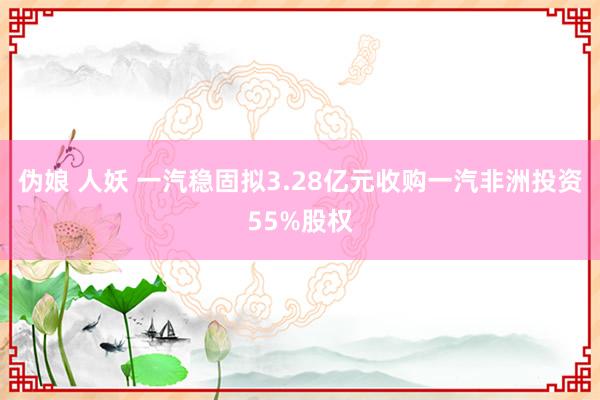 伪娘 人妖 一汽稳固拟3.28亿元收购一汽非洲投资55%股权