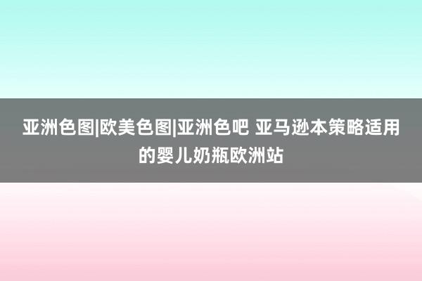 亚洲色图|欧美色图|亚洲色吧 亚马逊本策略适用的婴儿奶瓶欧洲站