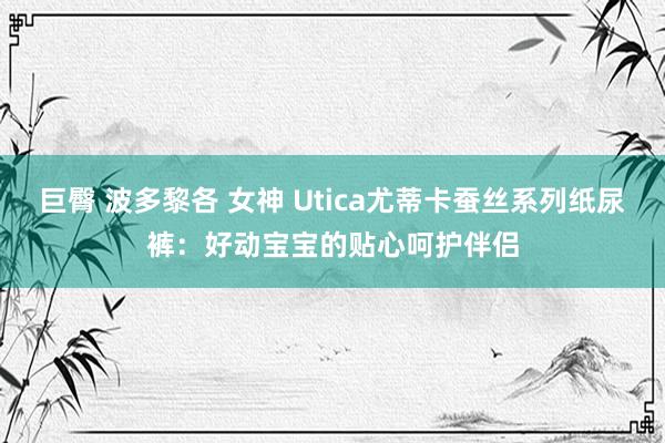 巨臀 波多黎各 女神 Utica尤蒂卡蚕丝系列纸尿裤：好动宝宝的贴心呵护伴侣