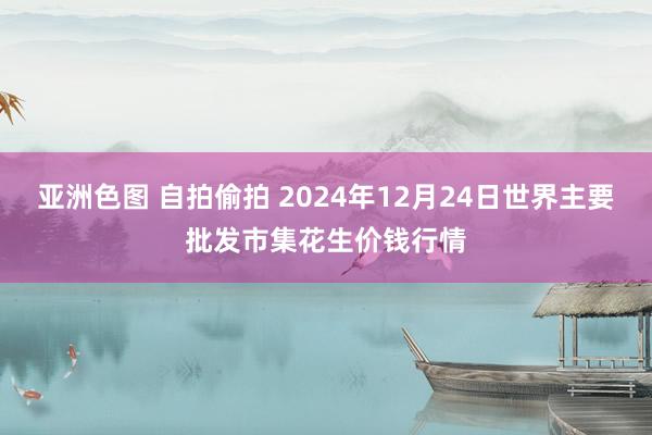 亚洲色图 自拍偷拍 2024年12月24日世界主要批发市集花生价钱行情