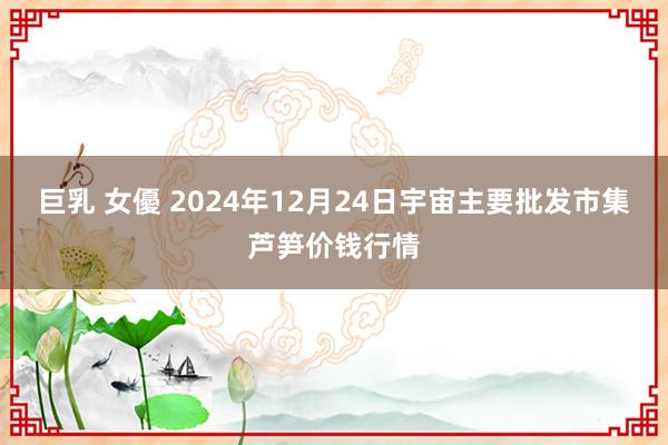 巨乳 女優 2024年12月24日宇宙主要批发市集芦笋价钱行情