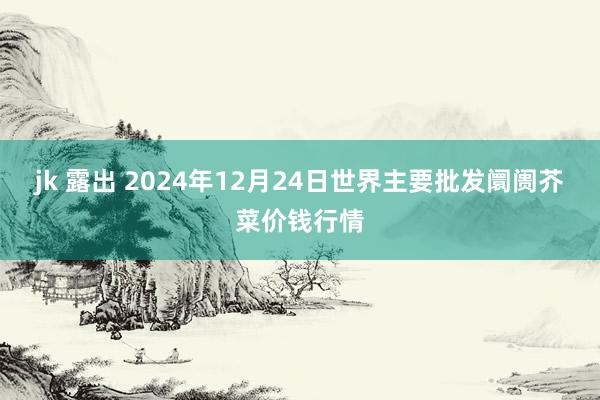 jk 露出 2024年12月24日世界主要批发阛阓芥菜价钱行情