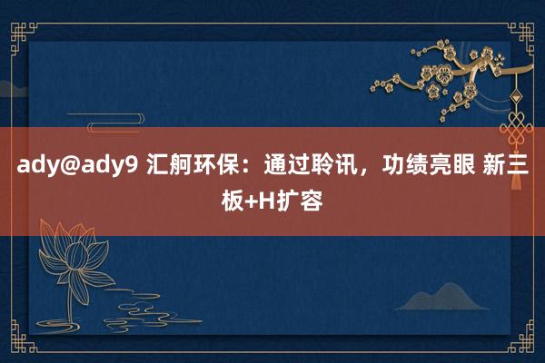 ady@ady9 汇舸环保：通过聆讯，功绩亮眼 新三板+H扩容