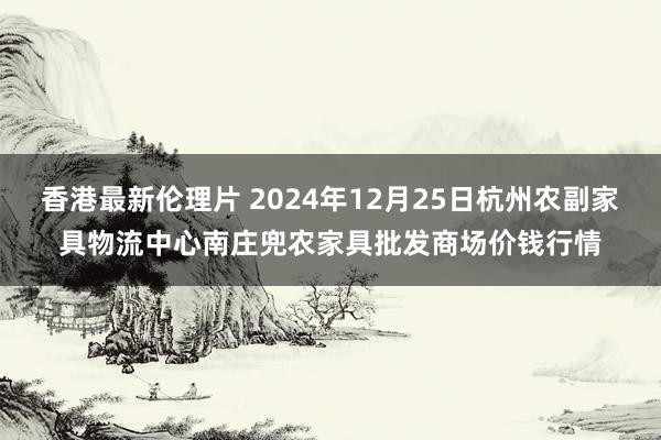 香港最新伦理片 2024年12月25日杭州农副家具物流中心南庄兜农家具批发商场价钱行情