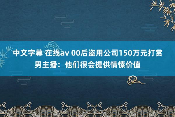 中文字幕 在线av 00后盗用公司150万元打赏男主播：他们很会提供情愫价值