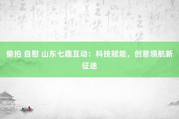 偷拍 自慰 山东七趣互动：科技赋能，创意领航新征途