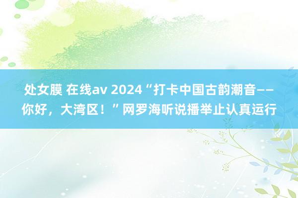 处女膜 在线av 2024“打卡中国古韵潮音——你好，大湾区！”网罗海听说播举止认真运行