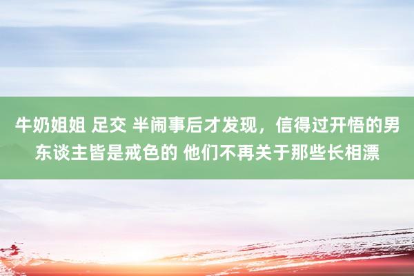 牛奶姐姐 足交 半闹事后才发现，信得过开悟的男东谈主皆是戒色的 他们不再关于那些长相漂