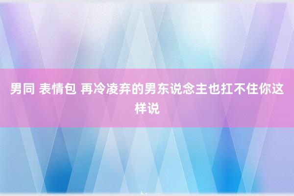 男同 表情包 再冷凌弃的男东说念主也扛不住你这样说