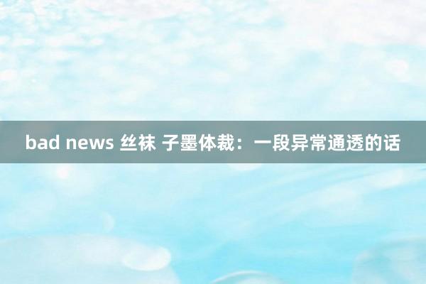 bad news 丝袜 子墨体裁：一段异常通透的话