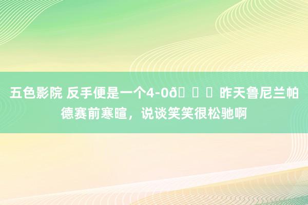 五色影院 反手便是一个4-0😂昨天鲁尼兰帕德赛前寒暄，说谈笑笑很松驰啊