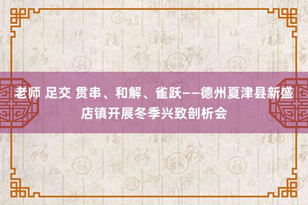 老师 足交 贯串、和解、雀跃——德州夏津县新盛店镇开展冬季兴致剖析会