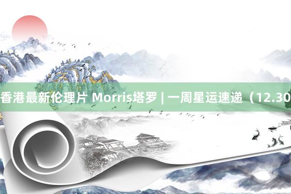 香港最新伦理片 Morris塔罗 | 一周星运速递（12.30