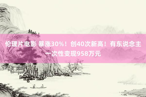 伦理片电影 暴涨30%！创40次新高！有东说念主一次性变现958万元