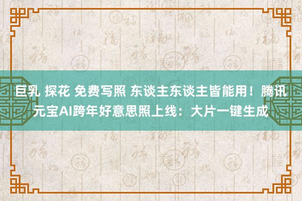 巨乳 探花 免费写照 东谈主东谈主皆能用！腾讯元宝AI跨年好意思照上线：大片一键生成