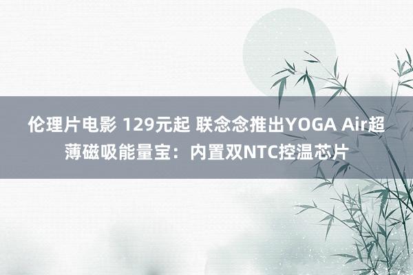 伦理片电影 129元起 联念念推出YOGA Air超薄磁吸能量宝：内置双NTC控温芯片