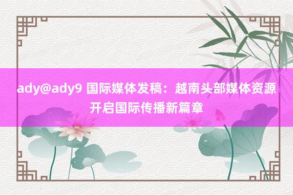 ady@ady9 国际媒体发稿：越南头部媒体资源开启国际传播新篇章