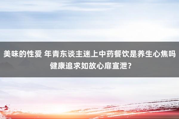 美味的性爱 年青东谈主迷上中药餐饮是养生心焦吗 健康追求如故心扉宣泄？