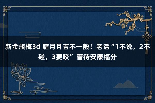 新金瓶梅3d 腊月月吉不一般！老话“1不说，2不碰，3要咬” 管待安康福分