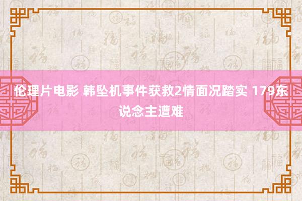 伦理片电影 韩坠机事件获救2情面况踏实 179东说念主遭难