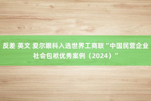 反差 英文 爱尔眼科入选世界工商联“中国民营企业社会包袱优秀案例（2024）”