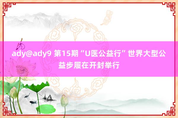 ady@ady9 第15期“U医公益行”世界大型公益步履在开封举行