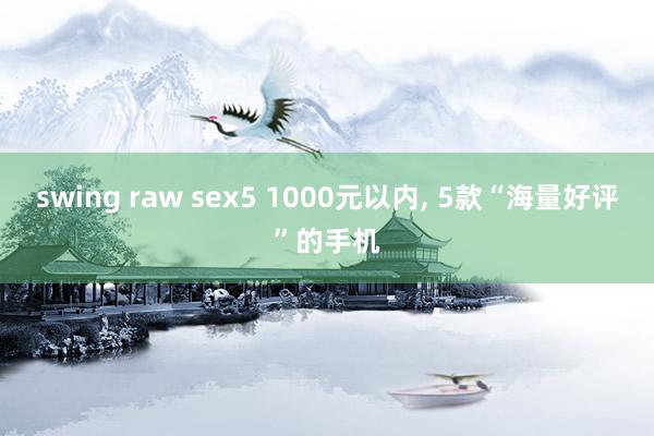 swing raw sex5 1000元以内， 5款“海量好评”的手机