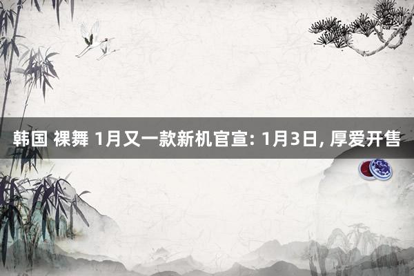 韩国 裸舞 1月又一款新机官宣: 1月3日， 厚爱开售