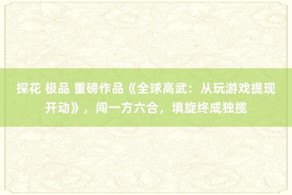 探花 极品 重磅作品《全球高武：从玩游戏提现开动》，闯一方六合，填旋终成独揽