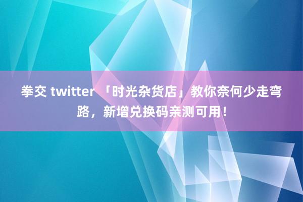 拳交 twitter 「时光杂货店」教你奈何少走弯路，新增兑换码亲测可用！