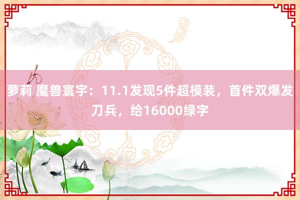 萝莉 魔兽寰宇：11.1发现5件超模装，首件双爆发刀兵，给16000绿字