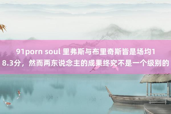 91porn soul 里弗斯与布里奇斯皆是场均18.3分，然而两东说念主的成果终究不是一个级别的