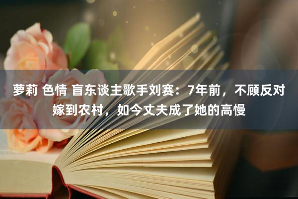 萝莉 色情 盲东谈主歌手刘赛：7年前，不顾反对嫁到农村，如今丈夫成了她的高慢