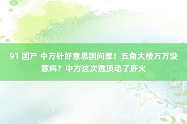 91 国产 中方针好意思国问罪！五角大楼万万没意料？中方这次透顶动了肝火