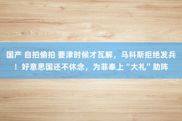 国产 自拍偷拍 要津时候才瓦解，马科斯拒绝发兵！好意思国还不休念，为菲奉上“大礼”助阵