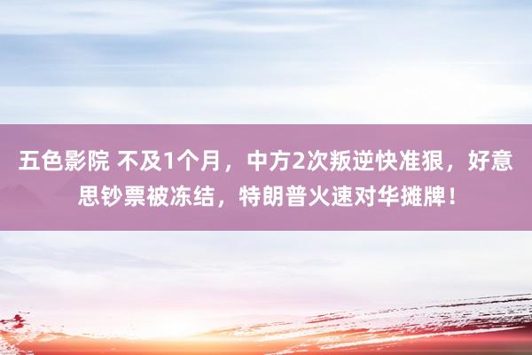 五色影院 不及1个月，中方2次叛逆快准狠，好意思钞票被冻结，特朗普火速对华摊牌！