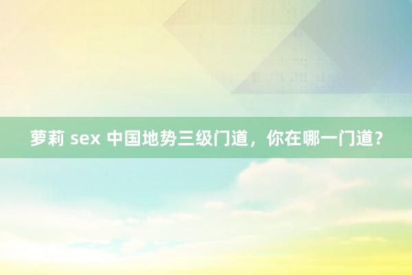 萝莉 sex 中国地势三级门道，你在哪一门道？