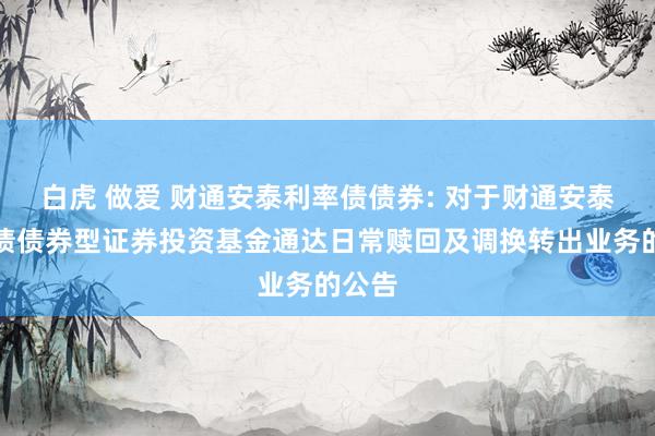 白虎 做爱 财通安泰利率债债券: 对于财通安泰利率债债券型证券投资基金通达日常赎回及调换转出业务的公告