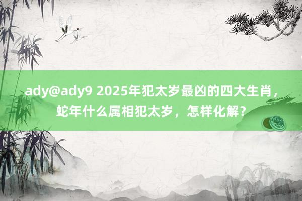 ady@ady9 2025年犯太岁最凶的四大生肖，蛇年什么属相犯太岁，怎样化解？