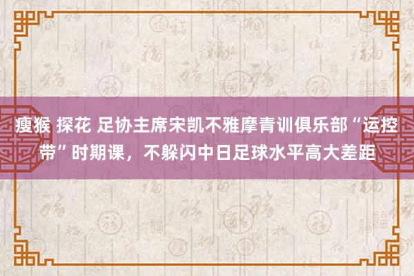 瘦猴 探花 足协主席宋凯不雅摩青训俱乐部“运控带”时期课，不躲闪中日足球水平高大差距