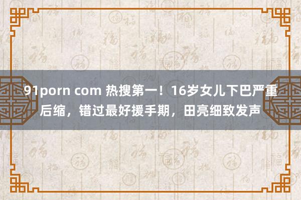 91porn com 热搜第一！16岁女儿下巴严重后缩，错过最好援手期，田亮细致发声